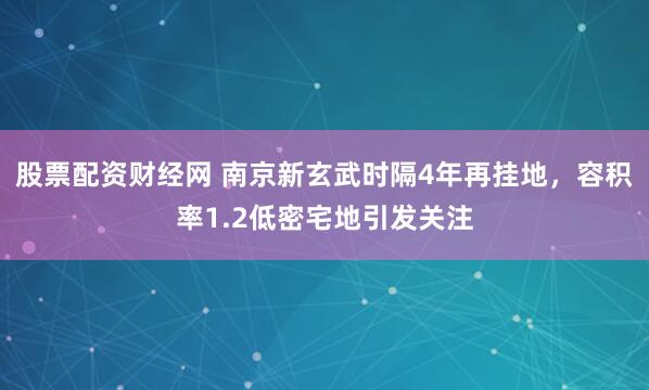 股票配资财经网 南京新玄武时隔4年再挂地，容积率1.2低密宅地引发关注