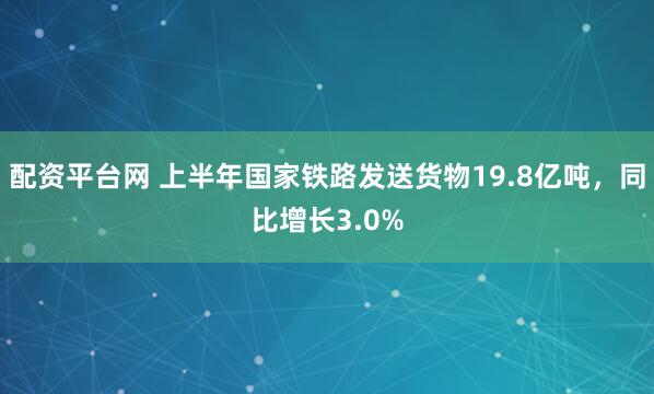 配资平台网 上半年国家铁路发送货物19.8亿吨，同比增长3.0%