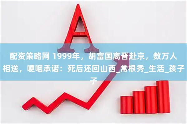 配资策略网 1999年，胡富国离晋赴京，数万人相送，哽咽承诺：死后还回山西_常根秀_生活_孩子
