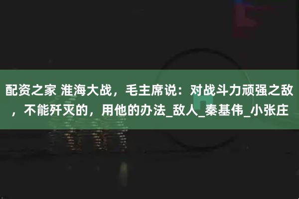 配资之家 淮海大战，毛主席说：对战斗力顽强之敌，不能歼灭的，用他的办法_敌人_秦基伟_小张庄