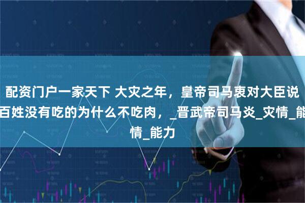 配资门户一家天下 大灾之年，皇帝司马衷对大臣说；百姓没有吃的为什么不吃肉，_晋武帝司马炎_灾情_能力