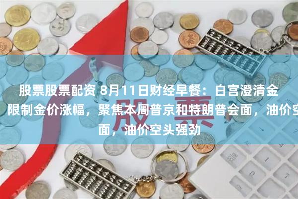 股票股票配资 8月11日财经早餐：白宫澄清金条关税，限制金价涨幅，聚焦本周普京和特朗普会面，油价空头强劲