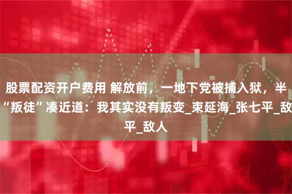 股票配资开户费用 解放前，一地下党被捕入狱，半夜“叛徒”凑近道：我其实没有叛变_束延海_张七平_敌人