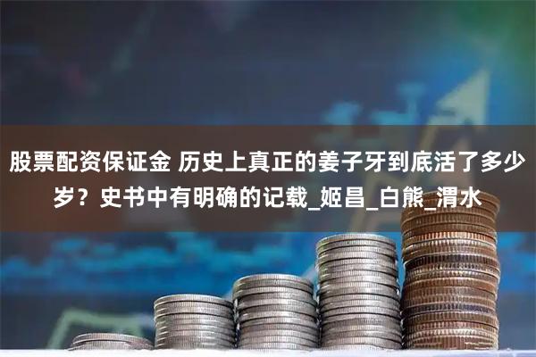 股票配资保证金 历史上真正的姜子牙到底活了多少岁？史书中有明确的记载_姬昌_白熊_渭水