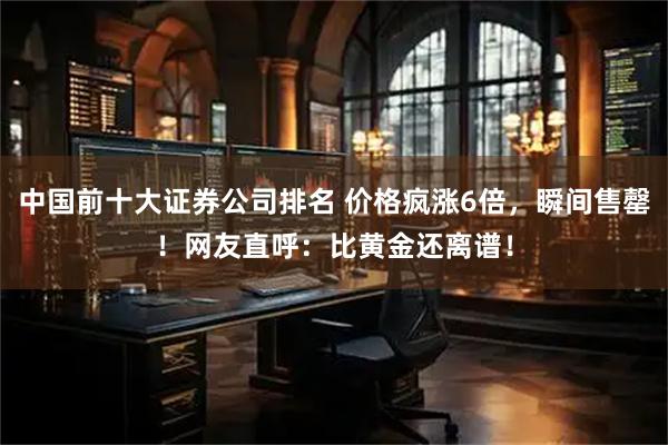 中国前十大证券公司排名 价格疯涨6倍，瞬间售罄！网友直呼：比黄金还离谱！
