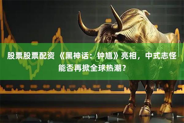 股票股票配资 《黑神话：钟馗》亮相，中式志怪能否再掀全球热潮？