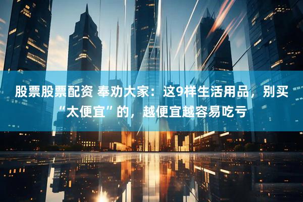 股票股票配资 奉劝大家：这9样生活用品，别买“太便宜”的，越便宜越容易吃亏